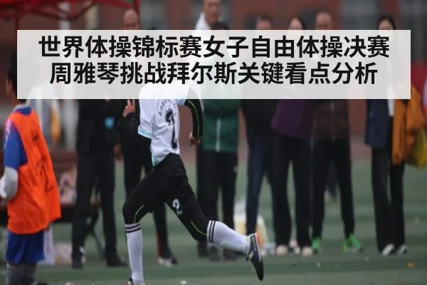 世界体操锦标赛女子自由体操决赛周雅琴挑战拜尔斯关键看点分析